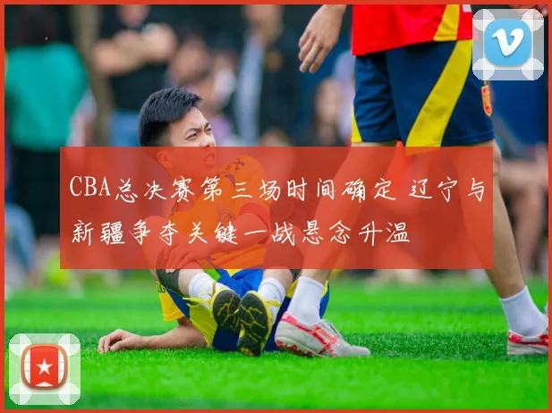 CBA总决赛第三场时间确定 辽宁与新疆争夺关键一战悬念升温