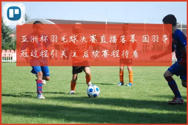 亚洲杯羽毛球决赛直播落幕 国羽争冠过程引关注 后续赛程待看