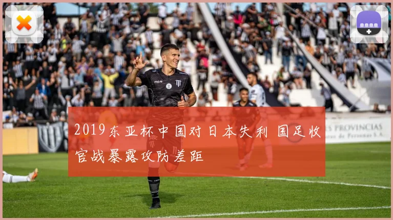 2019东亚杯中国对日本失利 国足收官战暴露攻防差距