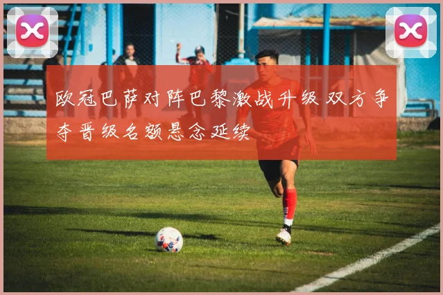欧冠巴萨对阵巴黎激战升级 双方争夺晋级名额悬念延续