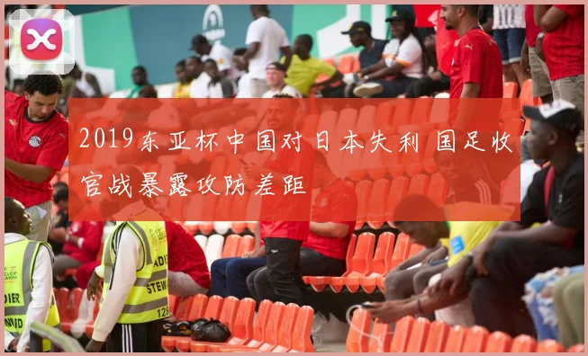 2019东亚杯中国对日本失利 国足收官战暴露攻防差距