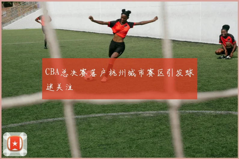 CBA总决赛落户杭州城市赛区引发球迷关注