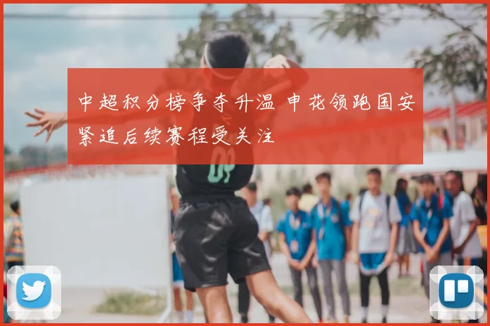 中超积分榜争夺升温 申花领跑国安紧追后续赛程受关注