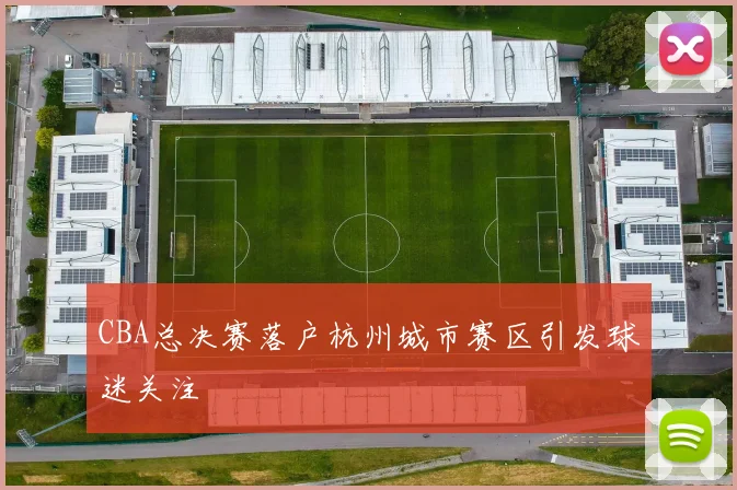 CBA总决赛落户杭州城市赛区引发球迷关注