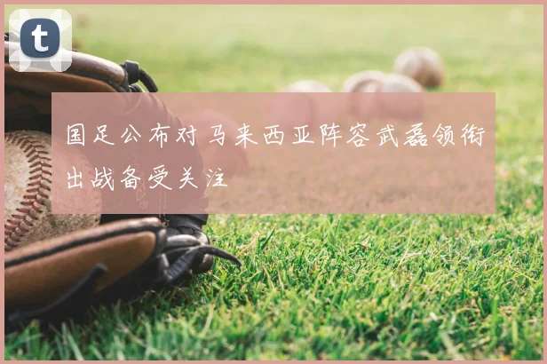 国足公布对马来西亚阵容武磊领衔出战备受关注