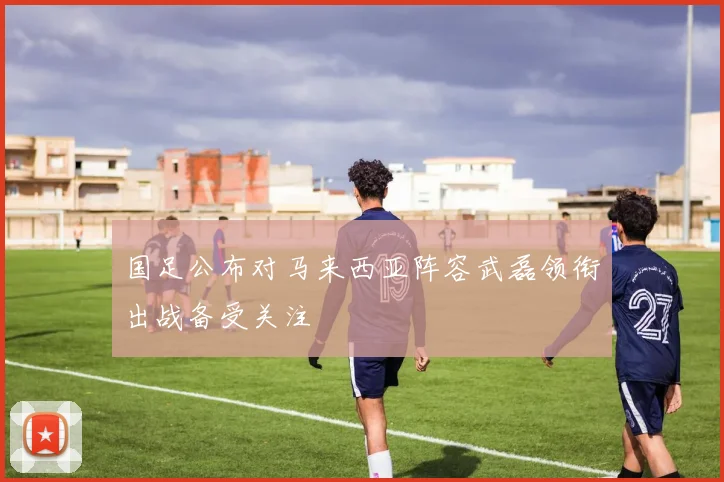 国足公布对马来西亚阵容武磊领衔出战备受关注